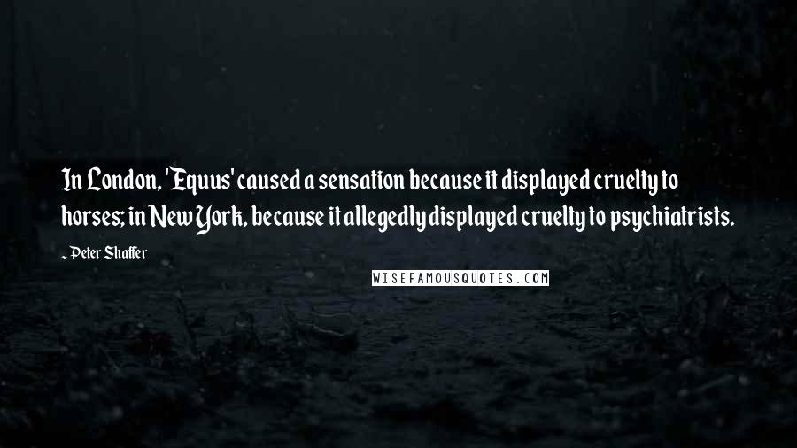 Peter Shaffer Quotes: In London, 'Equus' caused a sensation because it displayed cruelty to horses; in New York, because it allegedly displayed cruelty to psychiatrists.