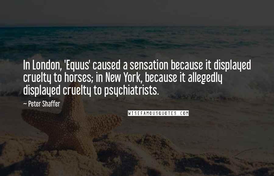 Peter Shaffer Quotes: In London, 'Equus' caused a sensation because it displayed cruelty to horses; in New York, because it allegedly displayed cruelty to psychiatrists.
