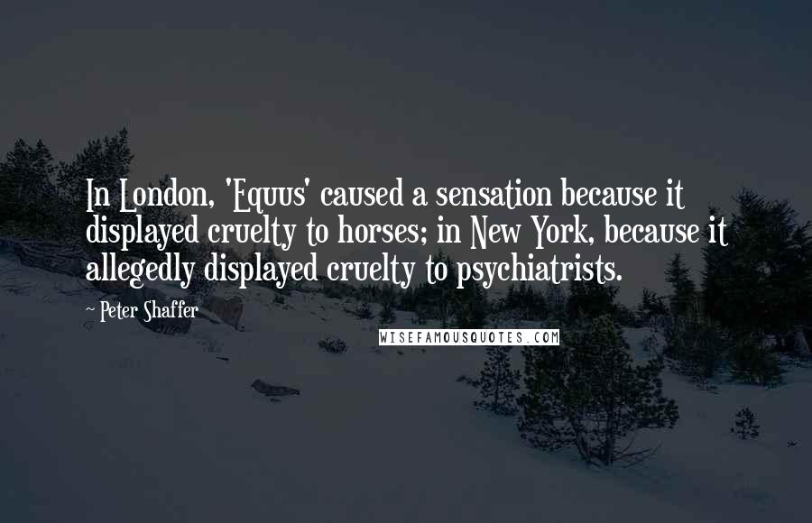 Peter Shaffer Quotes: In London, 'Equus' caused a sensation because it displayed cruelty to horses; in New York, because it allegedly displayed cruelty to psychiatrists.