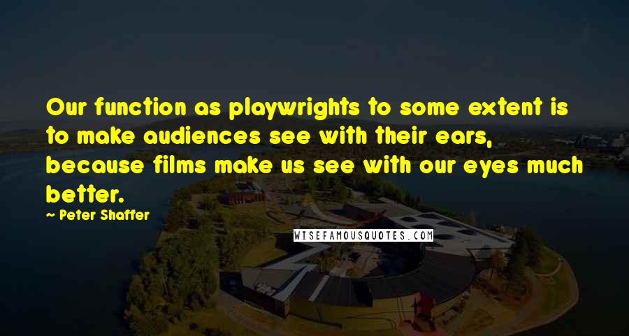 Peter Shaffer Quotes: Our function as playwrights to some extent is to make audiences see with their ears, because films make us see with our eyes much better.