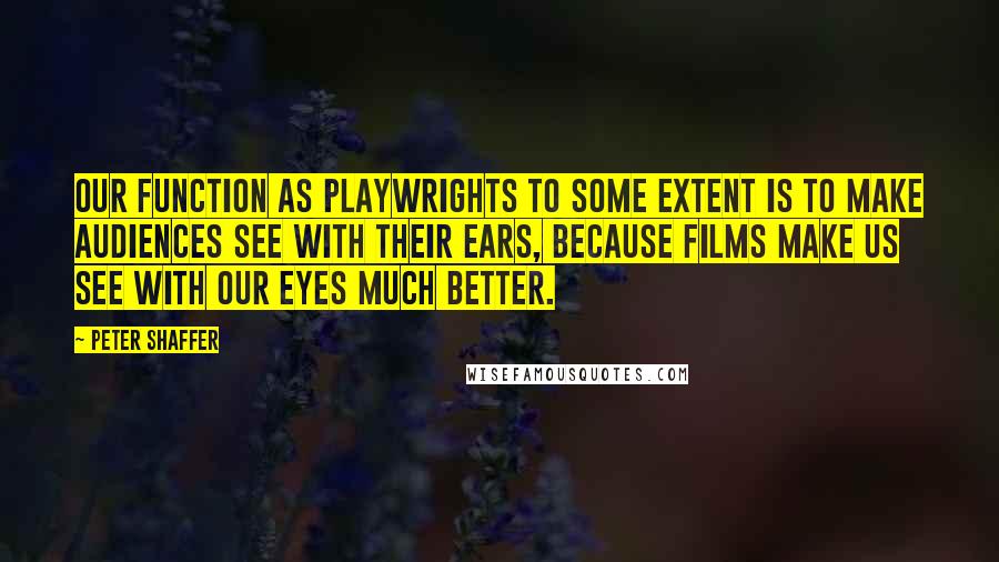 Peter Shaffer Quotes: Our function as playwrights to some extent is to make audiences see with their ears, because films make us see with our eyes much better.