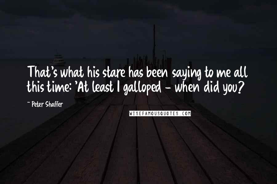 Peter Shaffer Quotes: That's what his stare has been saying to me all this time: 'At least I galloped - when did you?