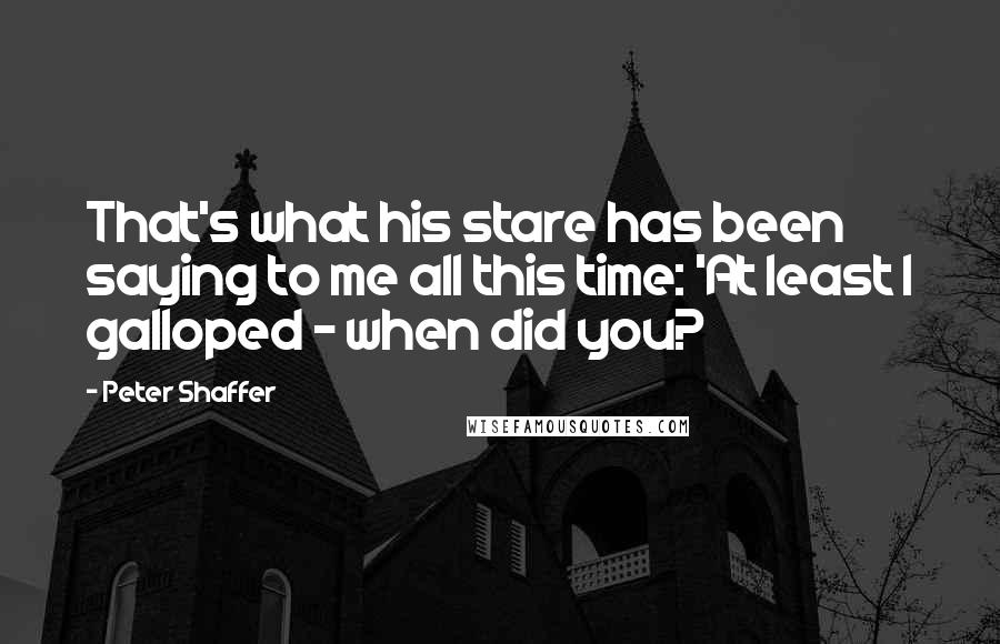 Peter Shaffer Quotes: That's what his stare has been saying to me all this time: 'At least I galloped - when did you?