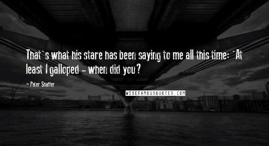 Peter Shaffer Quotes: That's what his stare has been saying to me all this time: 'At least I galloped - when did you?