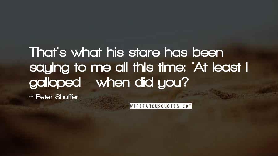 Peter Shaffer Quotes: That's what his stare has been saying to me all this time: 'At least I galloped - when did you?