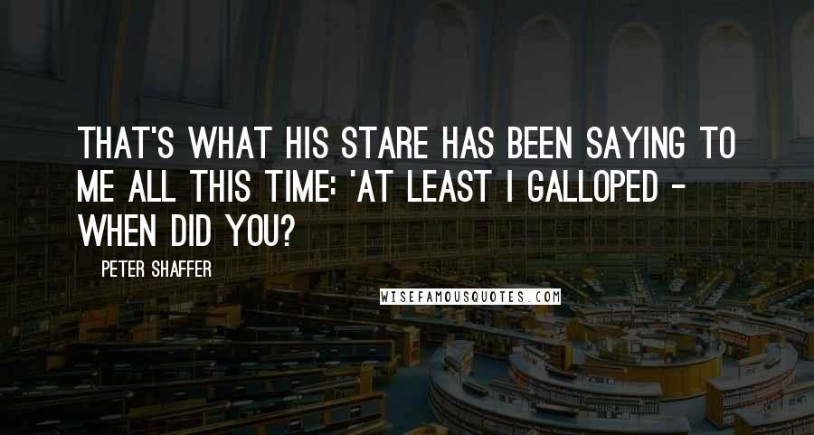 Peter Shaffer Quotes: That's what his stare has been saying to me all this time: 'At least I galloped - when did you?