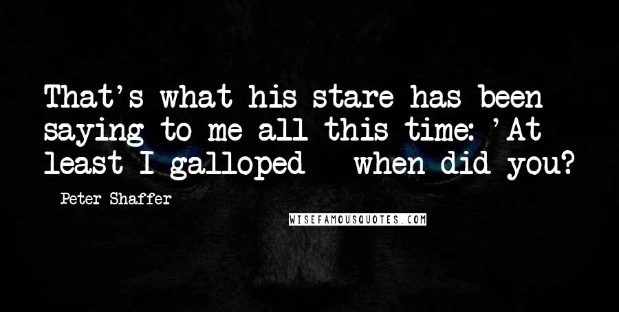 Peter Shaffer Quotes: That's what his stare has been saying to me all this time: 'At least I galloped - when did you?