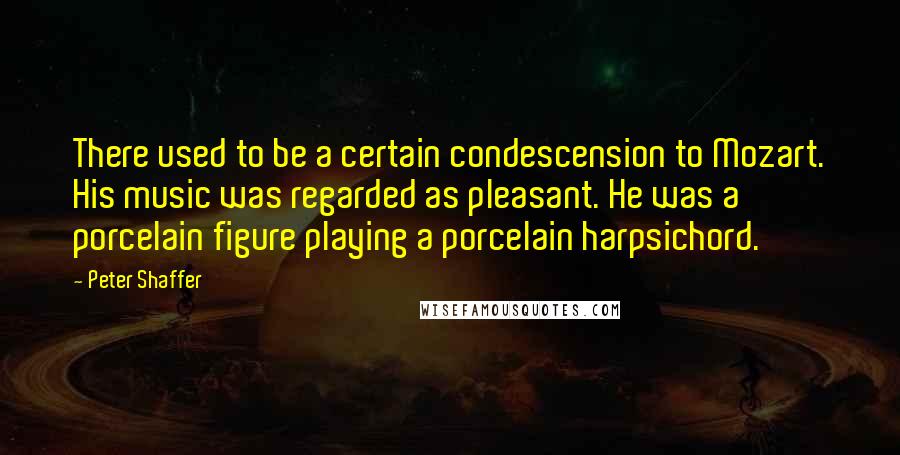 Peter Shaffer Quotes: There used to be a certain condescension to Mozart. His music was regarded as pleasant. He was a porcelain figure playing a porcelain harpsichord.