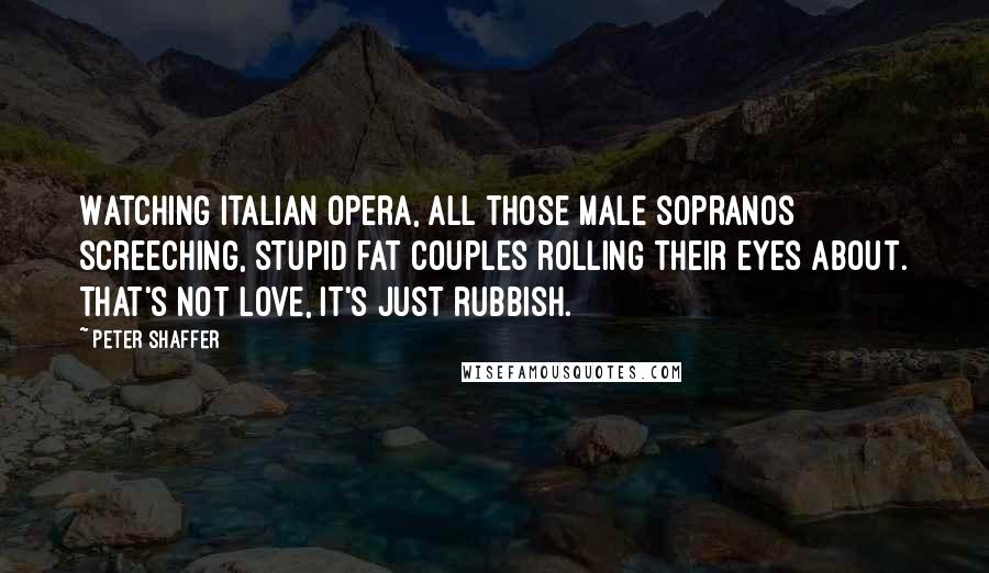 Peter Shaffer Quotes: Watching Italian opera, all those male sopranos screeching, stupid fat couples rolling their eyes about. That's not love, it's just rubbish.