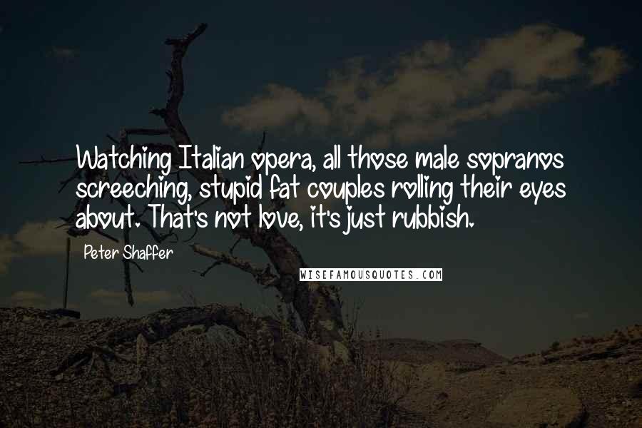 Peter Shaffer Quotes: Watching Italian opera, all those male sopranos screeching, stupid fat couples rolling their eyes about. That's not love, it's just rubbish.