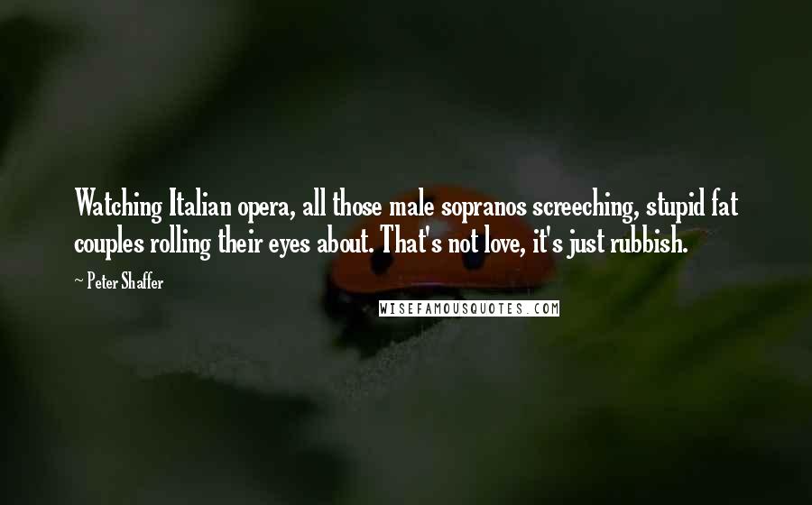 Peter Shaffer Quotes: Watching Italian opera, all those male sopranos screeching, stupid fat couples rolling their eyes about. That's not love, it's just rubbish.