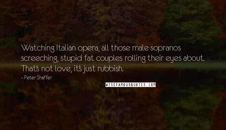 Peter Shaffer Quotes: Watching Italian opera, all those male sopranos screeching, stupid fat couples rolling their eyes about. That's not love, it's just rubbish.