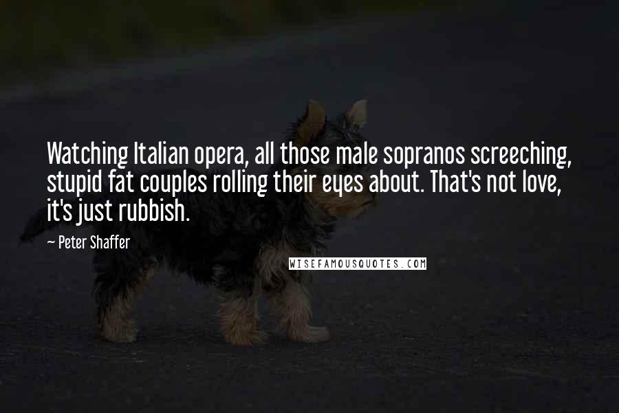 Peter Shaffer Quotes: Watching Italian opera, all those male sopranos screeching, stupid fat couples rolling their eyes about. That's not love, it's just rubbish.