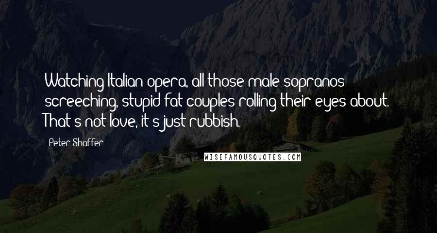 Peter Shaffer Quotes: Watching Italian opera, all those male sopranos screeching, stupid fat couples rolling their eyes about. That's not love, it's just rubbish.