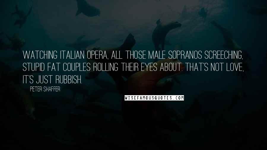 Peter Shaffer Quotes: Watching Italian opera, all those male sopranos screeching, stupid fat couples rolling their eyes about. That's not love, it's just rubbish.