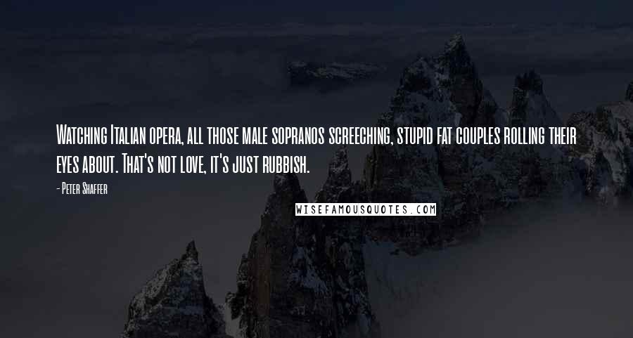 Peter Shaffer Quotes: Watching Italian opera, all those male sopranos screeching, stupid fat couples rolling their eyes about. That's not love, it's just rubbish.