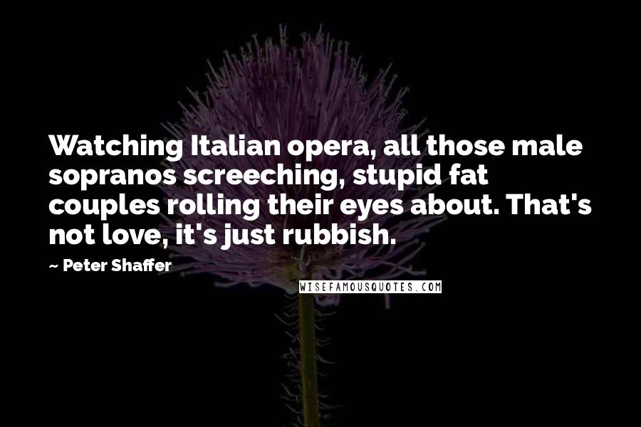 Peter Shaffer Quotes: Watching Italian opera, all those male sopranos screeching, stupid fat couples rolling their eyes about. That's not love, it's just rubbish.