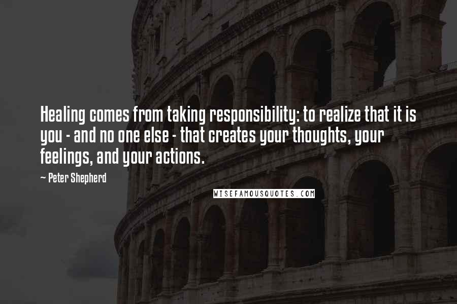 Peter Shepherd Quotes: Healing comes from taking responsibility: to realize that it is you - and no one else - that creates your thoughts, your feelings, and your actions.