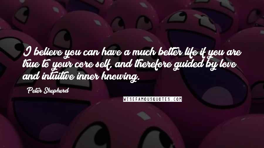 Peter Shepherd Quotes: I believe you can have a much better life if you are true to your core self, and therefore guided by love and intuitive inner knowing.