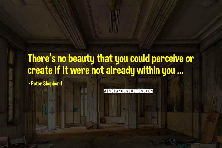 Peter Shepherd Quotes: There's no beauty that you could perceive or create if it were not already within you ...