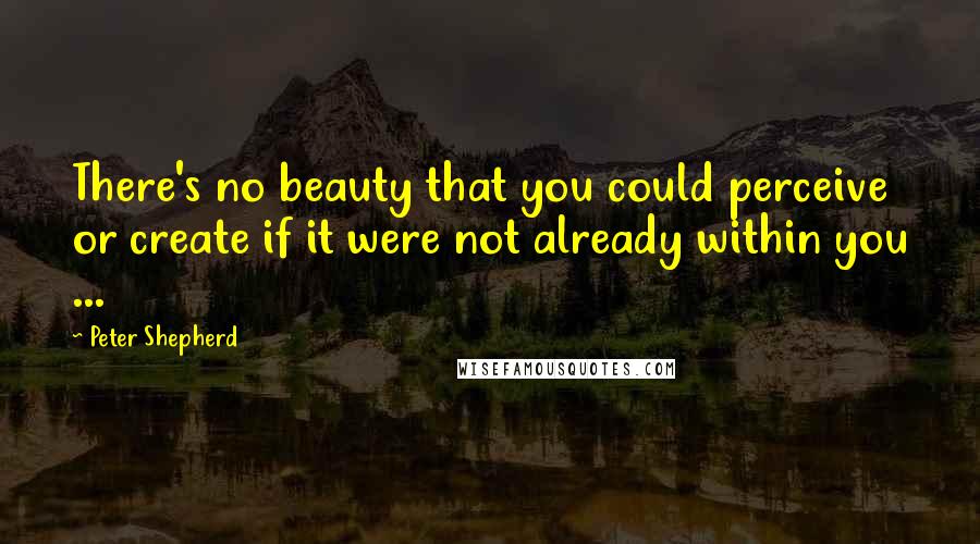 Peter Shepherd Quotes: There's no beauty that you could perceive or create if it were not already within you ...