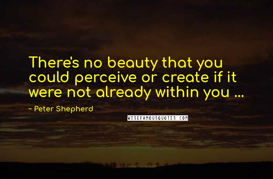 Peter Shepherd Quotes: There's no beauty that you could perceive or create if it were not already within you ...