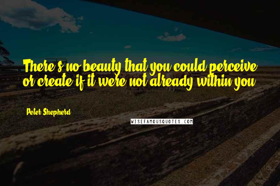 Peter Shepherd Quotes: There's no beauty that you could perceive or create if it were not already within you ...