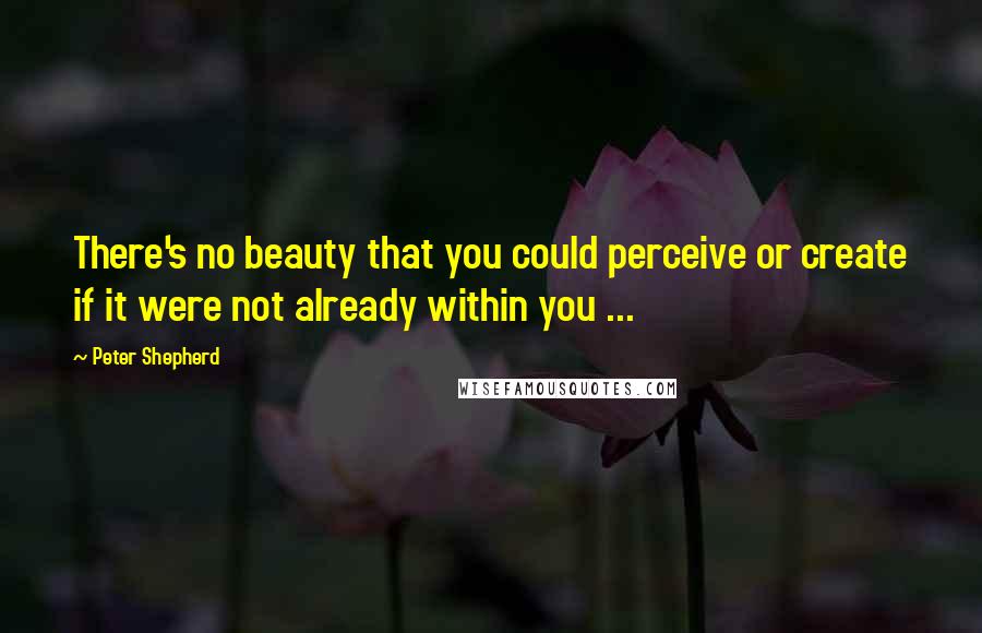 Peter Shepherd Quotes: There's no beauty that you could perceive or create if it were not already within you ...