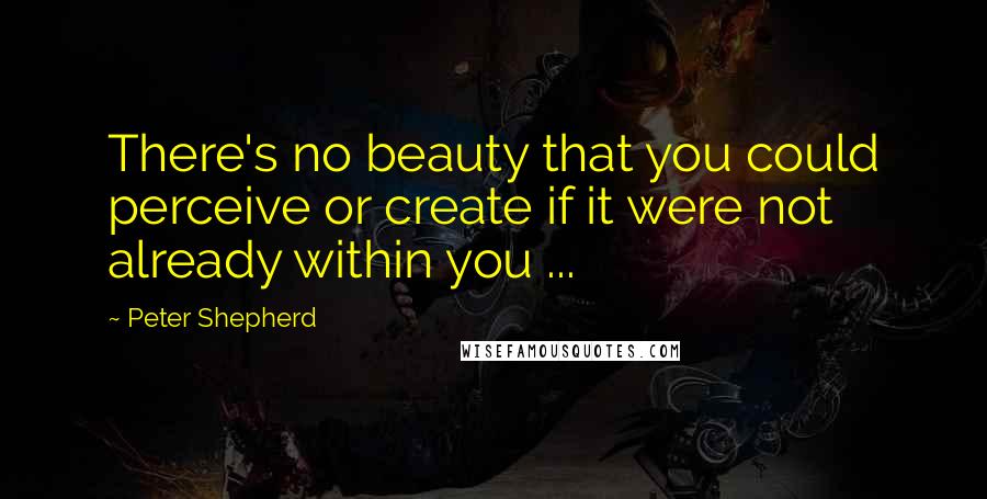 Peter Shepherd Quotes: There's no beauty that you could perceive or create if it were not already within you ...