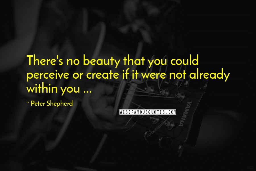 Peter Shepherd Quotes: There's no beauty that you could perceive or create if it were not already within you ...