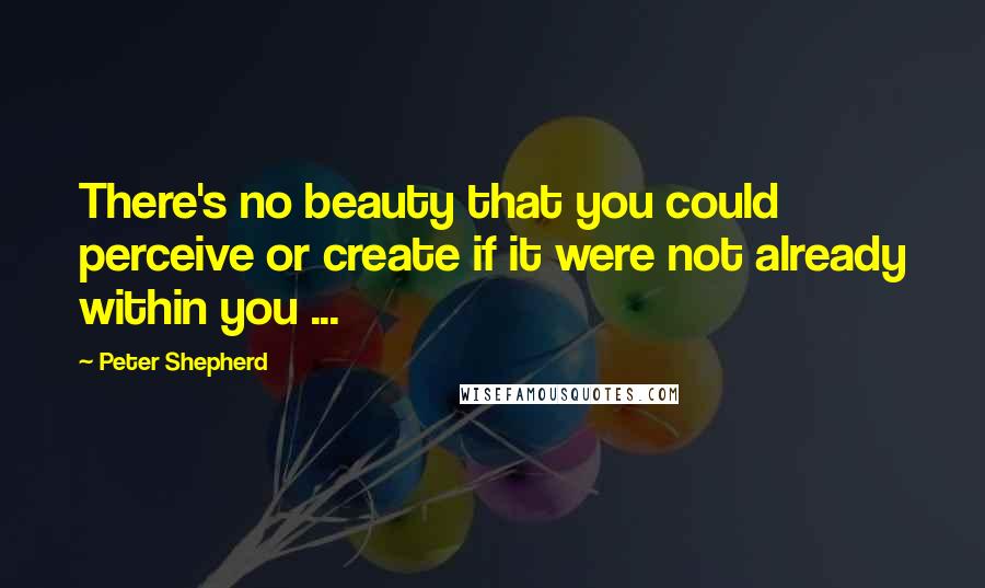 Peter Shepherd Quotes: There's no beauty that you could perceive or create if it were not already within you ...