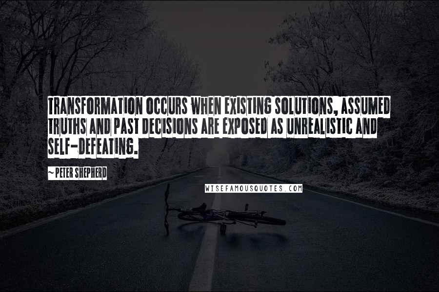 Peter Shepherd Quotes: Transformation occurs when existing solutions, assumed truths and past decisions are exposed as unrealistic and self-defeating.