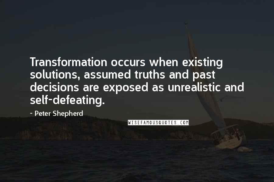 Peter Shepherd Quotes: Transformation occurs when existing solutions, assumed truths and past decisions are exposed as unrealistic and self-defeating.