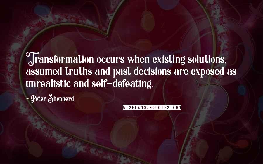 Peter Shepherd Quotes: Transformation occurs when existing solutions, assumed truths and past decisions are exposed as unrealistic and self-defeating.