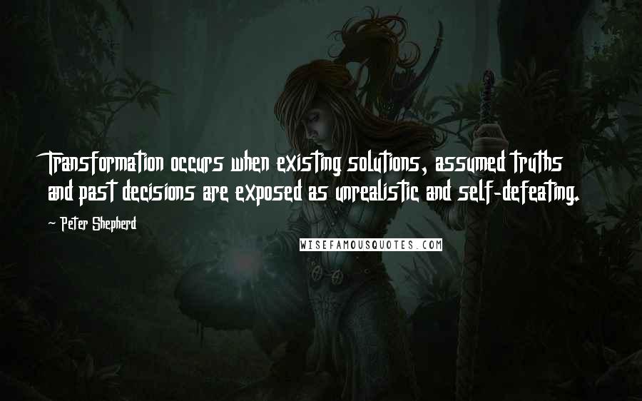 Peter Shepherd Quotes: Transformation occurs when existing solutions, assumed truths and past decisions are exposed as unrealistic and self-defeating.