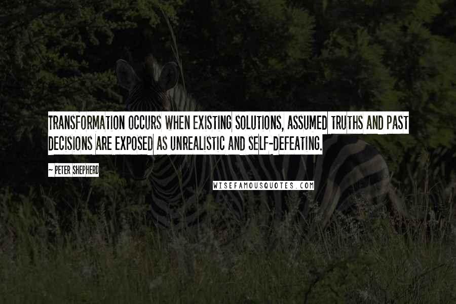 Peter Shepherd Quotes: Transformation occurs when existing solutions, assumed truths and past decisions are exposed as unrealistic and self-defeating.