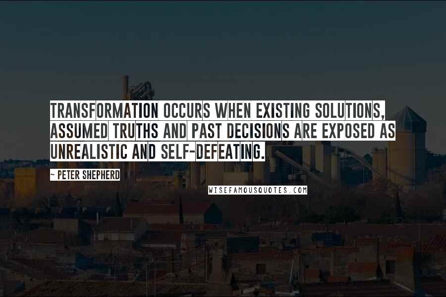 Peter Shepherd Quotes: Transformation occurs when existing solutions, assumed truths and past decisions are exposed as unrealistic and self-defeating.