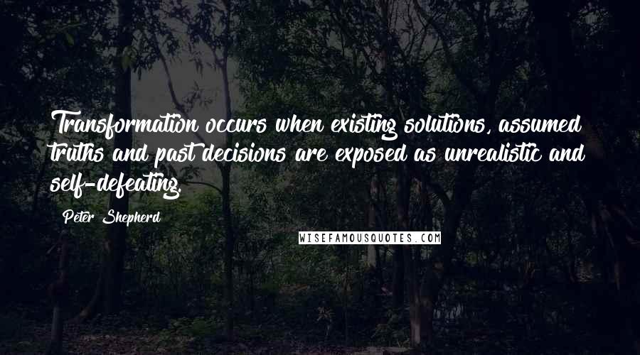 Peter Shepherd Quotes: Transformation occurs when existing solutions, assumed truths and past decisions are exposed as unrealistic and self-defeating.