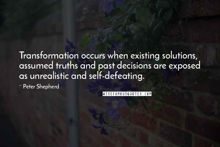 Peter Shepherd Quotes: Transformation occurs when existing solutions, assumed truths and past decisions are exposed as unrealistic and self-defeating.