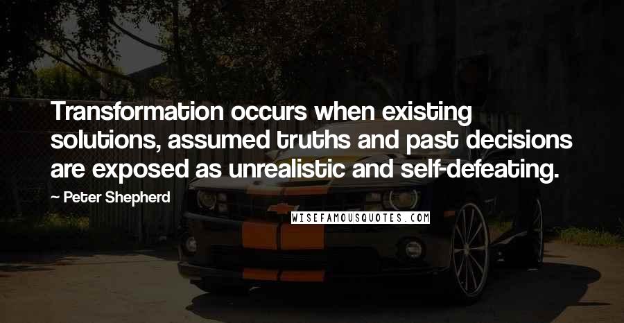 Peter Shepherd Quotes: Transformation occurs when existing solutions, assumed truths and past decisions are exposed as unrealistic and self-defeating.