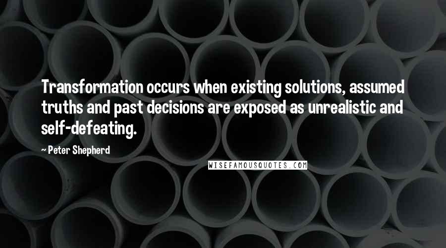 Peter Shepherd Quotes: Transformation occurs when existing solutions, assumed truths and past decisions are exposed as unrealistic and self-defeating.