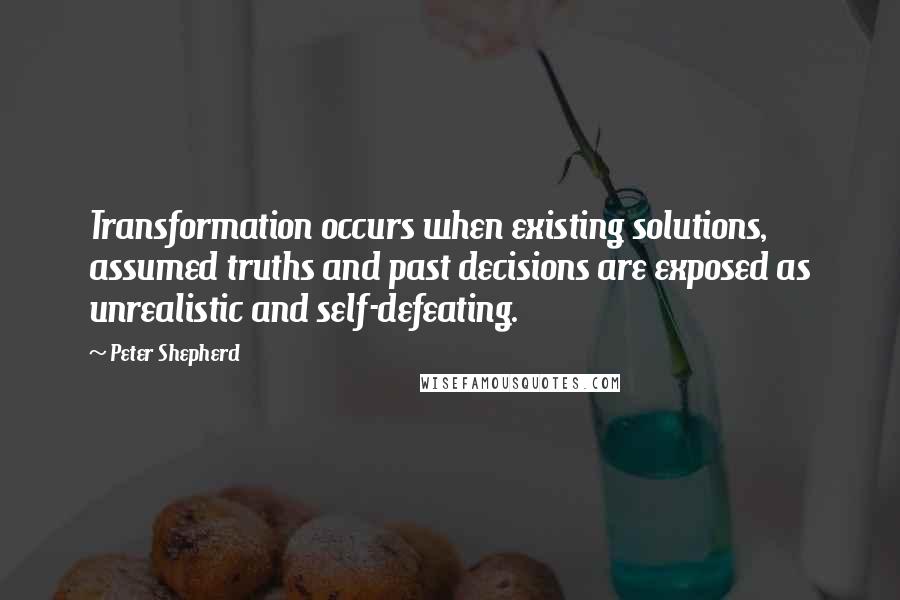Peter Shepherd Quotes: Transformation occurs when existing solutions, assumed truths and past decisions are exposed as unrealistic and self-defeating.