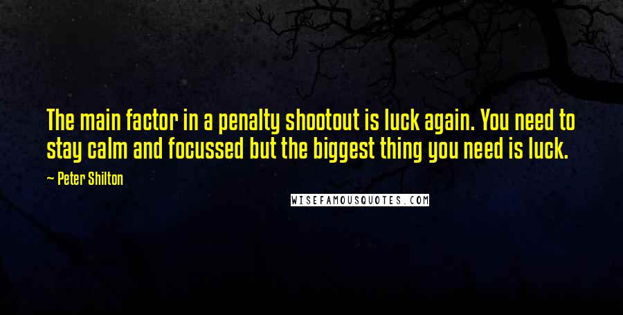 Peter Shilton Quotes: The main factor in a penalty shootout is luck again. You need to stay calm and focussed but the biggest thing you need is luck.