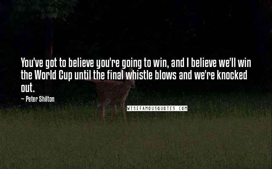 Peter Shilton Quotes: You've got to believe you're going to win, and I believe we'll win the World Cup until the final whistle blows and we're knocked out.