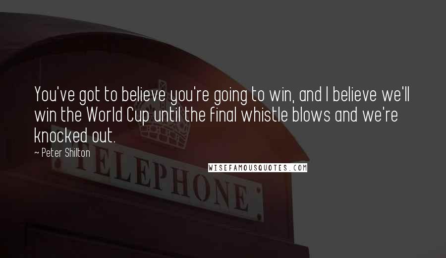 Peter Shilton Quotes: You've got to believe you're going to win, and I believe we'll win the World Cup until the final whistle blows and we're knocked out.