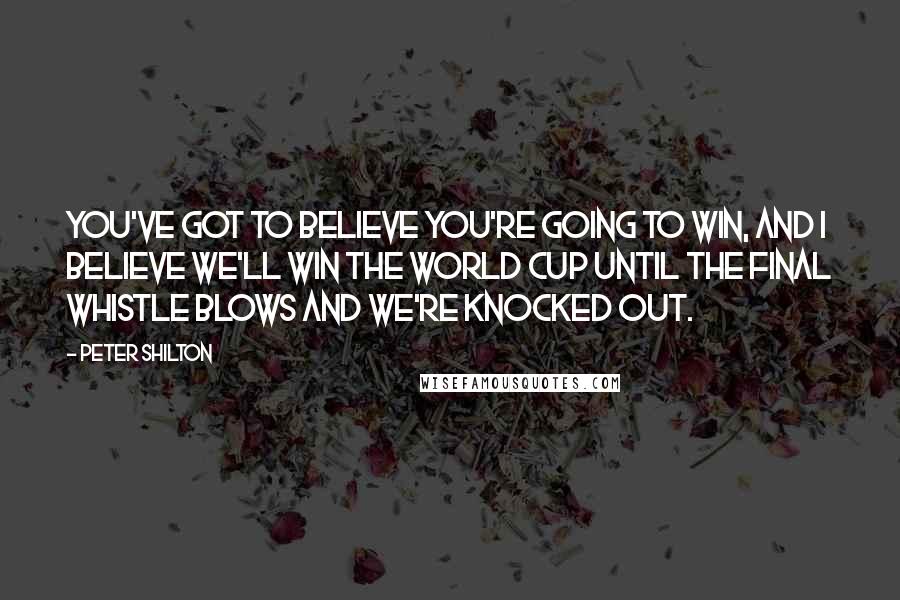 Peter Shilton Quotes: You've got to believe you're going to win, and I believe we'll win the World Cup until the final whistle blows and we're knocked out.