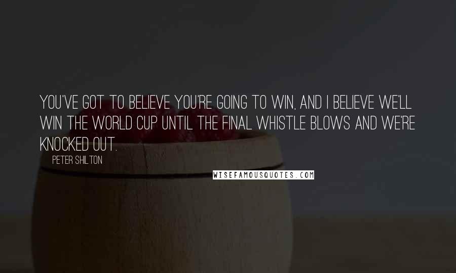 Peter Shilton Quotes: You've got to believe you're going to win, and I believe we'll win the World Cup until the final whistle blows and we're knocked out.