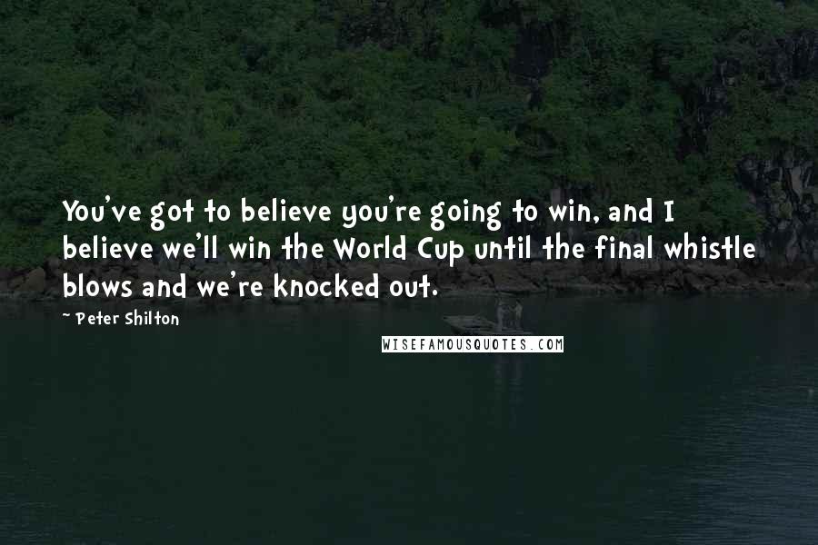 Peter Shilton Quotes: You've got to believe you're going to win, and I believe we'll win the World Cup until the final whistle blows and we're knocked out.