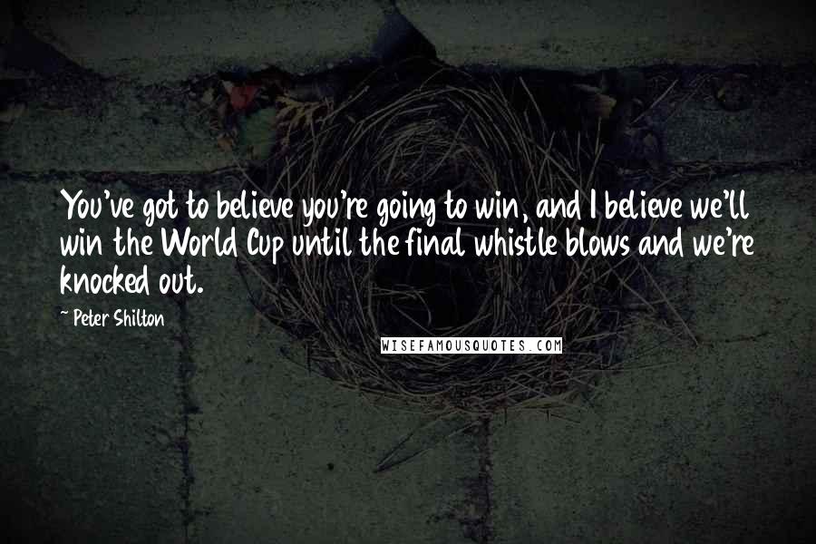 Peter Shilton Quotes: You've got to believe you're going to win, and I believe we'll win the World Cup until the final whistle blows and we're knocked out.