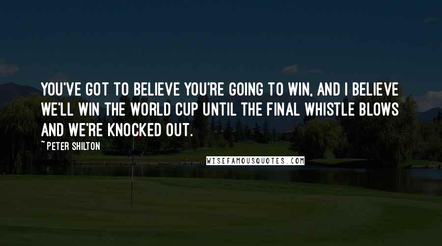 Peter Shilton Quotes: You've got to believe you're going to win, and I believe we'll win the World Cup until the final whistle blows and we're knocked out.